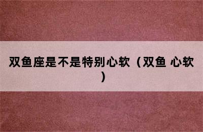 双鱼座是不是特别心软（双鱼 心软）